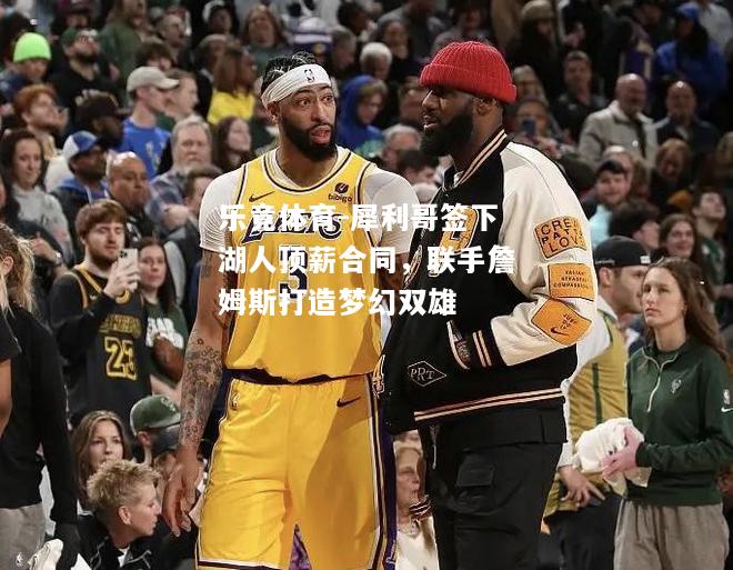 犀利哥签下湖人顶薪合同，联手詹姆斯打造梦幻双雄